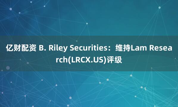 亿财配资 B. Riley Securities：维持Lam Research(LRCX.US)评级
