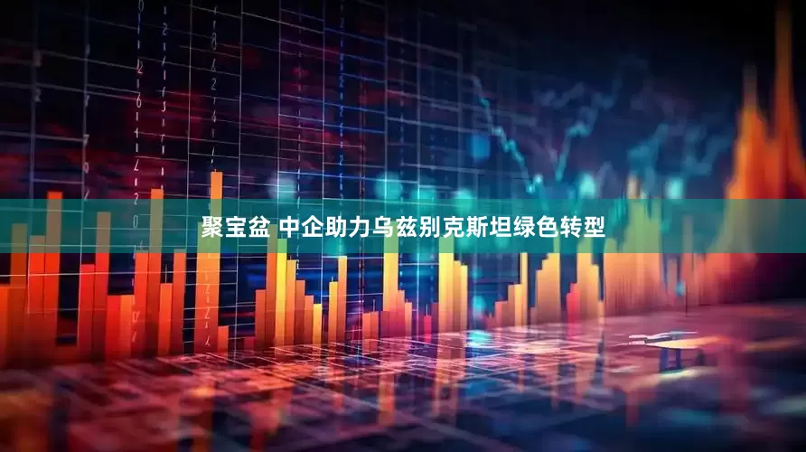 聚宝盆 中企助力乌兹别克斯坦绿色转型