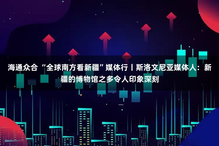 海通众合 “全球南方看新疆”媒体行丨斯洛文尼亚媒体人：新疆的博物馆之多令人印象深刻