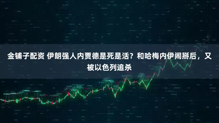 金铺子配资 伊朗强人内贾德是死是活？和哈梅内伊闹掰后，又被以色列追杀