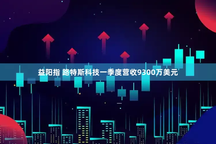 益阳指 路特斯科技一季度营收9300万美元