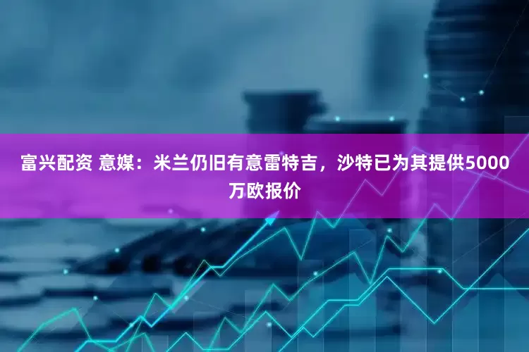 富兴配资 意媒：米兰仍旧有意雷特吉，沙特已为其提供5000万欧报价