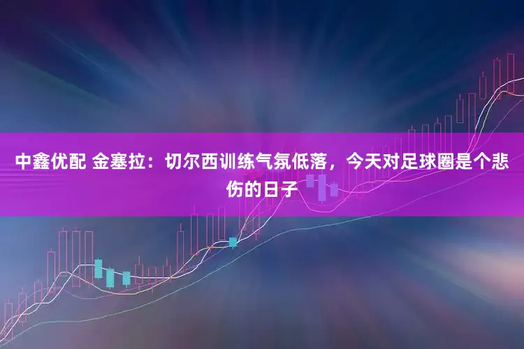 中鑫优配 金塞拉：切尔西训练气氛低落，今天对足球圈是个悲伤的日子