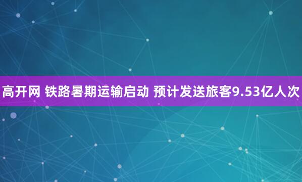 高开网 铁路暑期运输启动 预计发送旅客9.53亿人次