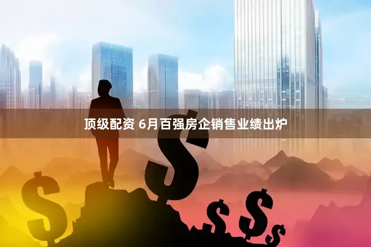 顶级配资 6月百强房企销售业绩出炉