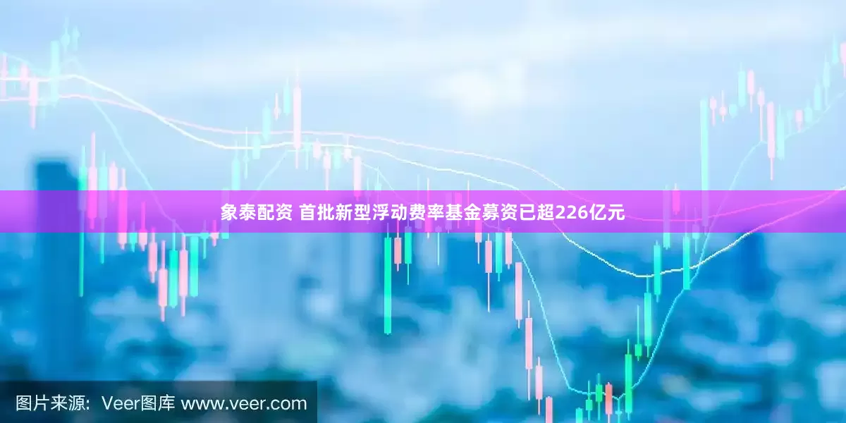 象泰配资 首批新型浮动费率基金募资已超226亿元