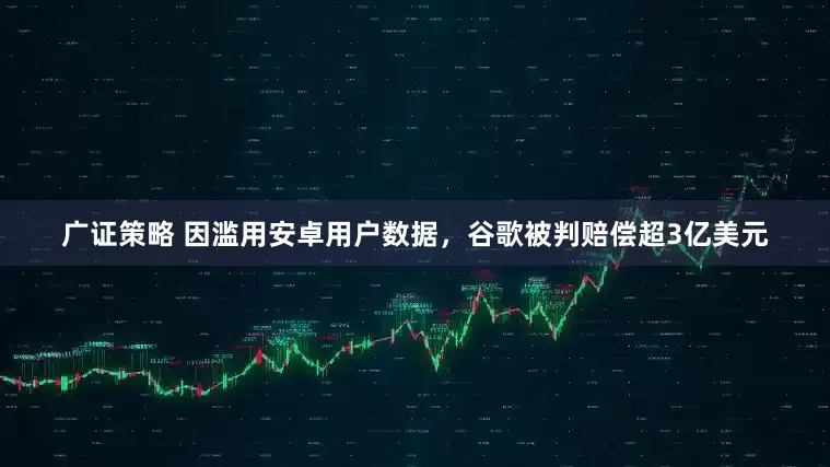 广证策略 因滥用安卓用户数据，谷歌被判赔偿超3亿美元