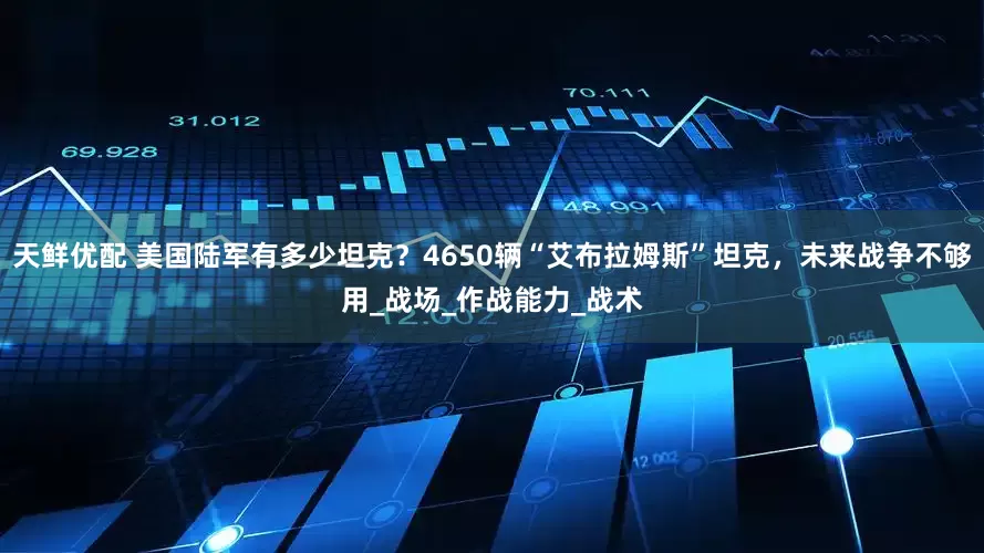 天鲜优配 美国陆军有多少坦克？4650辆“艾布拉姆斯”坦克，未来战争不够用_战场_作战能力_战术