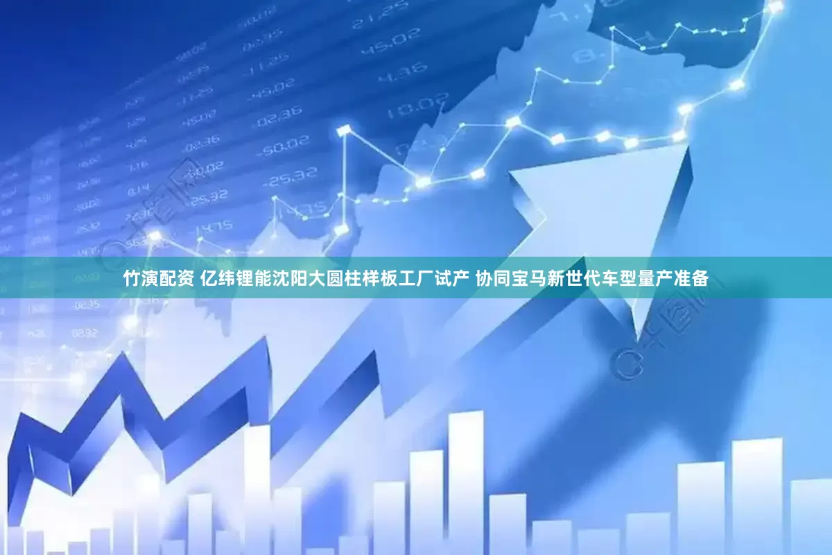 竹演配资 亿纬锂能沈阳大圆柱样板工厂试产 协同宝马新世代车型量产准备