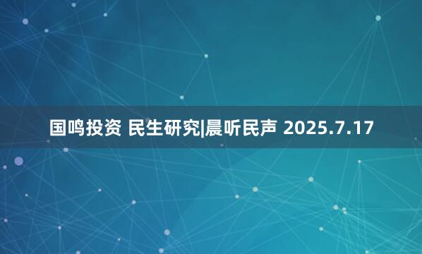 国鸣投资 民生研究|晨听民声 2025.7.17