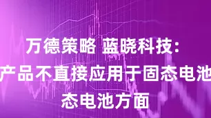万德策略 蓝晓科技: 公司产品不直接应用于固态电池方面