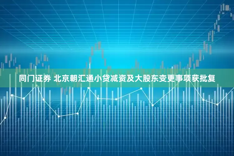 同门证券 北京朝汇通小贷减资及大股东变更事项获批复