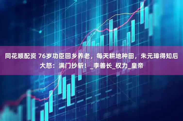 同花顺配资 76岁功臣回乡养老，每天耕地种田，朱元璋得知后大怒：满门抄斩！_李善长_权力_皇帝