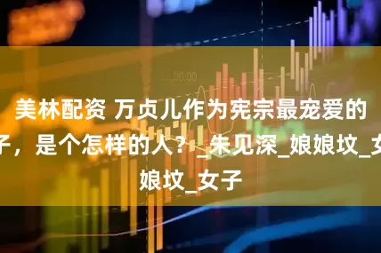 美林配资 万贞儿作为宪宗最宠爱的妃子，是个怎样的人？_朱见深_娘娘坟_女子