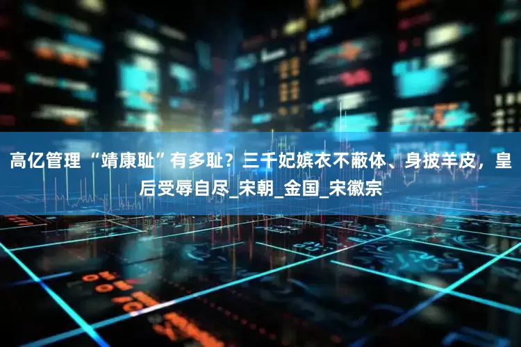 高亿管理 “靖康耻”有多耻？三千妃嫔衣不蔽体、身披羊皮，皇后受辱自尽_宋朝_金国_宋徽宗