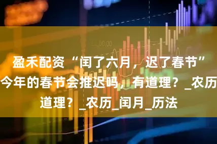 盈禾配资 “闰了六月，迟了春节”，啥意思，今年的春节会推迟吗，有道理？_农历_闰月_历法