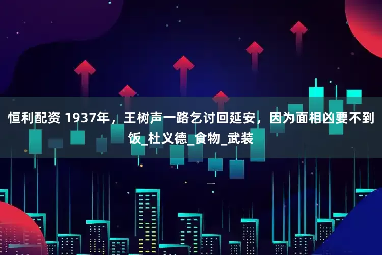 恒利配资 1937年，王树声一路乞讨回延安，因为面相凶要不到饭_杜义德_食物_武装