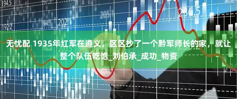 无忧配 1935年红军在遵义，区区抄了一个黔军师长的家，就让整个队伍吃饱_刘伯承_成功_物资