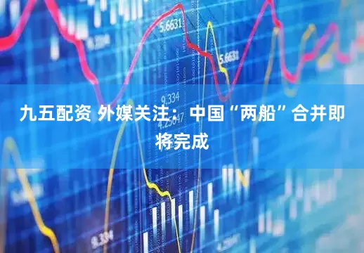九五配资 外媒关注：中国“两船”合并即将完成