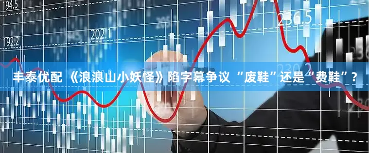 丰泰优配 《浪浪山小妖怪》陷字幕争议 “废鞋”还是“费鞋”？
