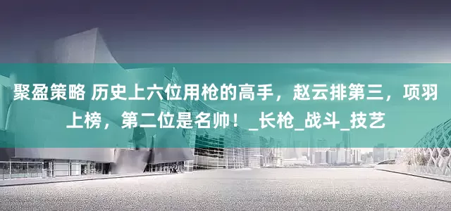 聚盈策略 历史上六位用枪的高手，赵云排第三，项羽上榜，第二位是名帅！_长枪_战斗_技艺