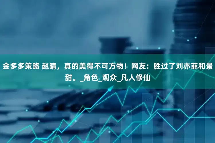 金多多策略 赵晴，真的美得不可方物！网友：胜过了刘亦菲和景甜。_角色_观众_凡人修仙