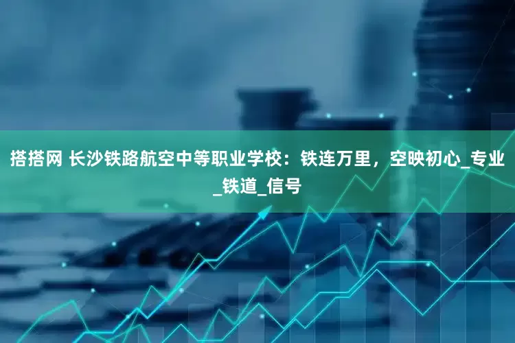搭搭网 长沙铁路航空中等职业学校：铁连万里，空映初心_专业_铁道_信号