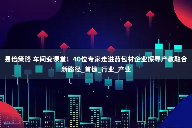 易倍策略 车间变课堂！40位专家走进药包材企业探寻产教融合新路径_首键_行业_产业