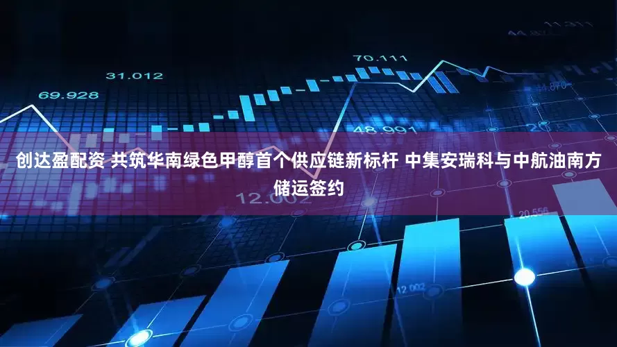 创达盈配资 共筑华南绿色甲醇首个供应链新标杆 中集安瑞科与中航油南方储运签约