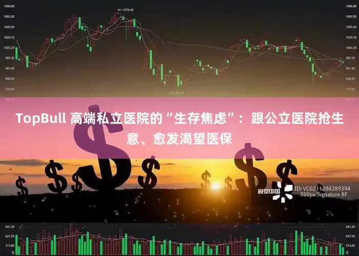 TopBull 高端私立医院的“生存焦虑”：跟公立医院抢生意、愈发渴望医保