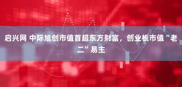 启兴网 中际旭创市值首超东方财富，创业板市值“老二”易主