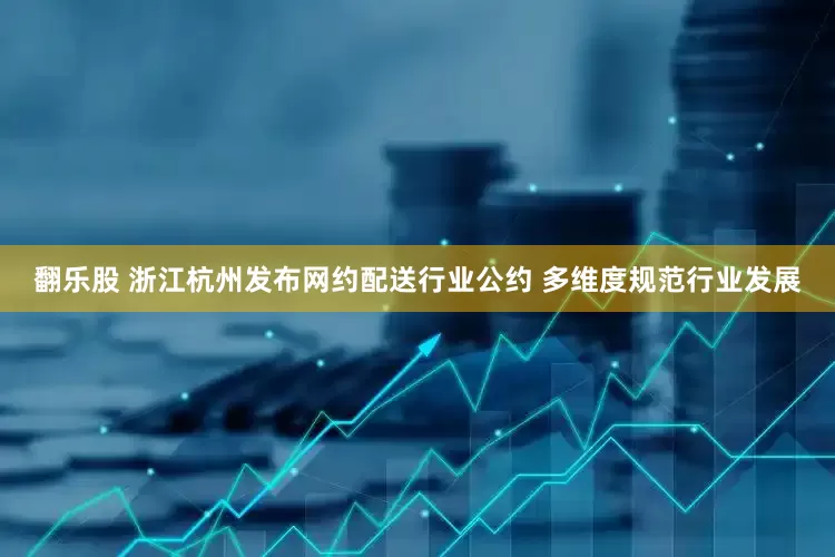翻乐股 浙江杭州发布网约配送行业公约 多维度规范行业发展