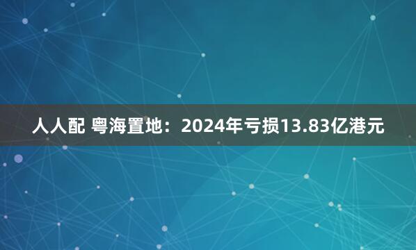 人人配 粤海置地：2024年亏损13.83亿港元