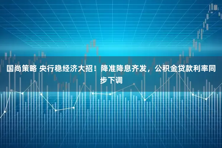 国尚策略 央行稳经济大招！降准降息齐发，公积金贷款利率同步下调