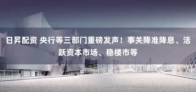 日昇配资 央行等三部门重磅发声！事关降准降息、活跃资本市场、稳楼市等