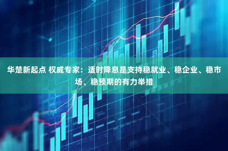 华楚新起点 权威专家：适时降息是支持稳就业、稳企业、稳市场、稳预期的有力举措