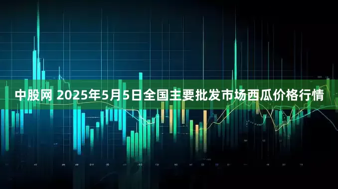中股网 2025年5月5日全国主要批发市场西瓜价格行情