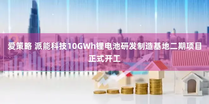 爱策略 派能科技10GWh锂电池研发制造基地二期项目正式开工