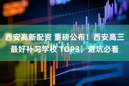 西安高新配资 重磅公布！西安高三最好补习学校 TOP3，避坑必看