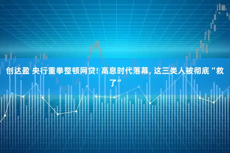创达盈 央行重拳整顿网贷! 高息时代落幕, 这三类人被彻底“救了”