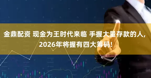 金鼎配资 现金为王时代来临 手握大量存款的人, 2026年将握有四大筹码!