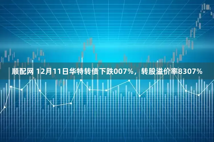顺配网 12月11日华特转债下跌007%，转股溢价率8307%