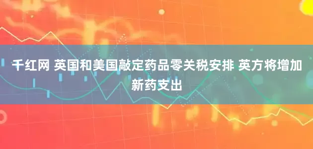 千红网 英国和美国敲定药品零关税安排 英方将增加新药支出