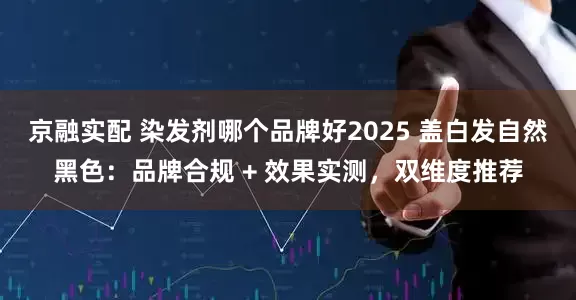 京融实配 染发剂哪个品牌好2025 盖白发自然黑色：品牌合规 + 效果实测，双维度推荐