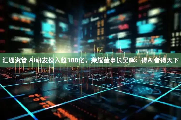 汇通资管 AI研发投入超100亿，荣耀董事长吴晖：得AI者得天下