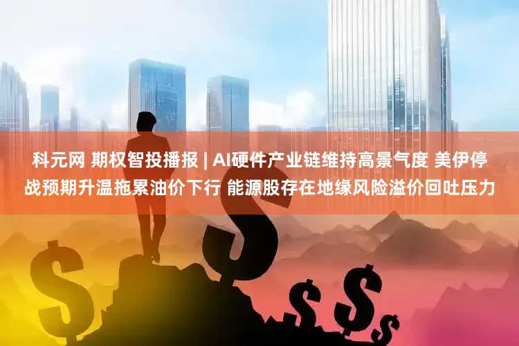科元网 期权智投播报 | AI硬件产业链维持高景气度 美伊停战预期升温拖累油价下行 能源股存在地缘风险溢价回吐压力